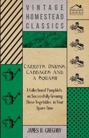 Carrots, Onions, Cabbages and a Squash - A Collection of Pamphlets on Successfully Growing these Vegetables in Your Spare Time, Gregory James H.