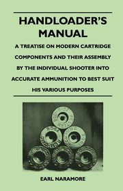 Handloader's Manual - A Treatise on Modern Cartridge Components and Their Assembly by the Individual Shooter Into Accurate Ammunition to Best Suit his Various Purposes, Naramore Earl
