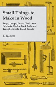 Small Things to Make in Wood - Trays, Lamps, Boxes, Clockcases, Cabinets, Tables, Book Ends and Troughs, Stools, Bread Boards Etc, Bader I.