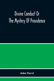 Divine Conduct Or The Mystery Of Providence, Wherein The Being And Efficacy Of Providence Are Asserted And Vindicated; The Methods Of Providence, As It Passes Through The Several Stages Of Our Lives Opened; And The Proper Course Of Improving All Providenc, Flavel John