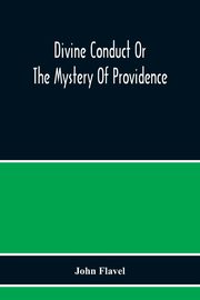 Divine Conduct Or The Mystery Of Providence, Wherein The Being And Efficacy Of Providence Are Asserted And Vindicated; The Methods Of Providence, As It Passes Through The Several Stages Of Our Lives Opened; And The Proper Course Of Improving All Providenc, Flavel John