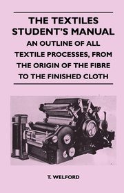 The Textiles Student's Manual - An Outline of All Textile Processes, From the Origin of the Fibre to the Finished Cloth, Welford T.