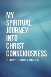 My Spiritual Journey into Christ Consciousness, Esquibel Gilbert Andres