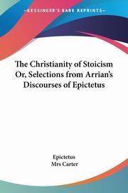 The Christianity of Stoicism Or, Selections from Arrian's Discourses of Epictetus, Epictetus