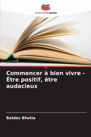 Commencer ? bien vivre - ?tre positif, ?tre audacieux, Bhatia Baldev