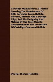 Cartridge Manufacture; A Treatise Covering The Manufacture Of Rifle Cartridge Cases, Bullets, Powders, Primers And Cartridge Clips, And The Designing And Making Of The Tools Used In Connection With The Production Of Cartridge Cases And Bullets, Hamilton Douglas Thomas