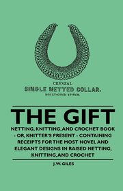 The Gift - Netting, Knitting, and Crochet Book - Or, Knitter's Present - Containing Receipts for the Most Novel and Elegant Designs in Raised Netting, Knitting, and Crochet, Giles J. W.