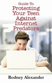 Guide to Protecting Your Teen Against Internet Predators, Alexander Rodney