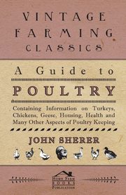 A Guide to Poultry - Containing Information on Turkeys, Chickens, Geese, Housing, Health and Many Other Aspects of Poultry Keeping, Sherer John