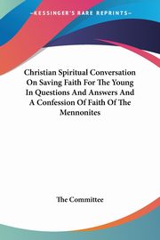 Christian Spiritual Conversation On Saving Faith For The Young In Questions And Answers And A Confession Of Faith Of The Mennonites, The Committee