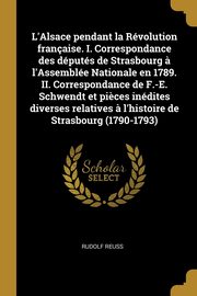 L'Alsace pendant la Rvolution franaise. I. Correspondance des dputs de Strasbourg ? l'Assemble Nationale en 1789. II. Correspondance de F.-E. Schwendt et pi?ces indites diverses relatives ? l'histoire de Strasbourg (1790-1793), Reuss Rudolf