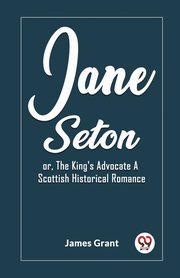 Jane Seton or, The King's Advocate A Scottish Historical Romance, Grant James