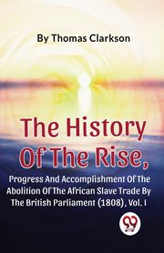The History Of The Rise, Progress And Accomplishment Of The Abolition Of The African Slave Trade By The British Parliament (1808), Vol.1, Clarkson Thomas
