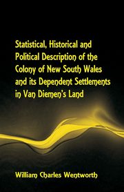 Statistical, Historical and Political Description of the Colony of New South Wales and its Dependent Settlements in Van Diemen's Land With a Particular Enumeration of the Advantages Which These Colonies Offer for Emigration, and Their Superiority in Many, Wentworth William Charles