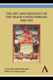 The Art and Ideology of the Trade Union Emblem, 1850-1925, Ravenhill-Johnson Annie
