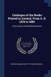 Catalogue of the Books Printed in Iceland, From A. D. 1578 to 1880, British Museum. Dept. of Printed Books