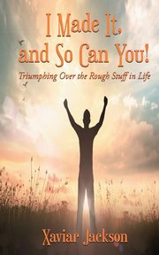 I Made It, and So Can You! - Triumphing Over the Rough Stuff in Life, Jackson Xaviar