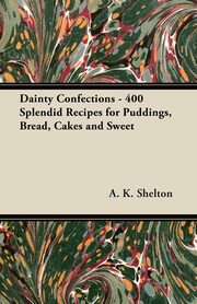 Dainty Confections - 400 Splendid Recipes for Puddings, Bread, Cakes and Sweet, Shelton A. K.