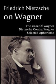 Friedrich Nietzsche on Wagner - The Case Of Wagner, Nietzsche Contra Wagner, Selected Aphorisms, Nietzsche Friedrich
