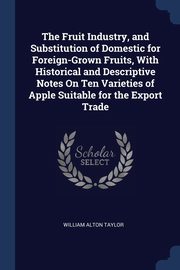 The Fruit Industry, and Substitution of Domestic for Foreign-Grown Fruits, With Historical and Descriptive Notes On Ten Varieties of Apple Suitable for the Export Trade, Taylor William Alton