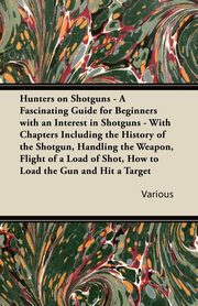 Hunters on Shotguns - A Fascinating Guide for Beginners with an Interest in Shotguns - With Chapters Including the History of the Shotgun, Handling Th, Various