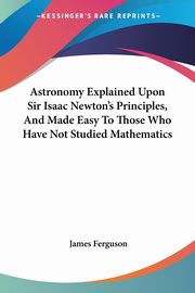 Astronomy Explained Upon Sir Isaac Newton's Principles, And Made Easy To Those Who Have Not Studied Mathematics, Ferguson James