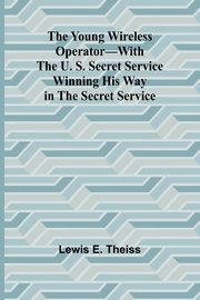 The Young Wireless Operator-With the U. S. Secret Service Winning his way in the Secret Service, E. Theiss Lewis