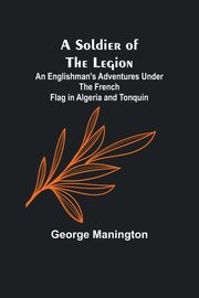 A Soldier of the Legion;An Englishman's Adventures Under the French Flag in Algeria and Tonquin, Manington George