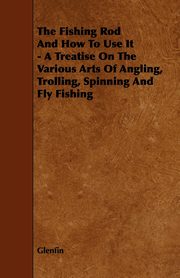 ksiazka tytu: The Fishing Rod and How to Use it - A Treatise on the Various Arts of Angling, Trolling, Spinning and Fly Fishing autor: Glenfin