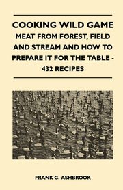 Cooking Wild Game - Meat From Forest, Field And Stream And How To Prepare It For The Table - 432 Recipes, Ashbrook Frank G.