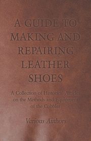 A Guide to Making and Repairing Leather Shoes - A Collection of Historical Articles on the Methods and Equipment of the Cobbler, Various