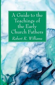 A Guide to the Teachings of the Early Church Fathers, Williams Robert R.