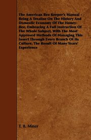 The American Bee Keeper's Manual - Being A Treatise On The History And Domestic Economy Of The Honey-Bee, Embracing A Full Instruction Of The Whole Subject;With The Most Approved Methods Of Managing This Insect Through Every Branch Of Its Culture, The Res, Miner T. B.
