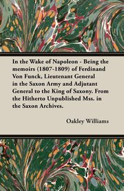 In the Wake of Napoleon - Being the Memoirs (1807-1809) of Ferdinand Von Funck, Lieutenant General in the Saxon Army and Adjutant General to the King, Williams Oakley