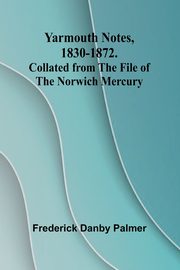 Yarmouth Notes, 1830-1872. Collated from the File of the Norwich Mercury, Danby Palmer Frederick