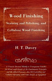 Wood Finishing - Staining and Polishing, and Cellulose Wood Finishing - A Treatise Devoted Mainly to Transparent Finishes for Wood, with Details of the Fundamental Principles and the Allied Processes. Also Oil Varnishing and Cellulose Spraying, with Some, Davey H. T.