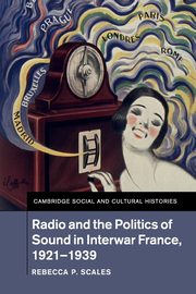 Radio and the Politics of Sound in Interwar France, 1921-1939, Scales Rebecca P.