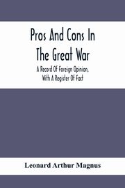 Pros And Cons In The Great War; A Record Of Foreign Opinion, With A Register Of Fact, Arthur Magnus Leonard