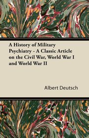 A History of Military Psychiatry - A Classic Article on the Civil War, World War I and World War II, Deutsch Albert