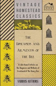 The Diseases and Ailments of the Bee - A Collection of Articles on the Diagnosis and Methods of Treatment of the Honey Bee, Various