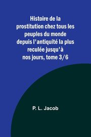 Histoire de la prostitution chez tous les peuples du monde depuis l'antiquit la plus recule jusqu'? nos jours, tome 3/6, Jacob P. L.