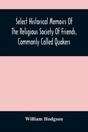 Select Historical Memoirs Of The Religious Society Of Friends, Commonly Called Quakers, Hodgson William