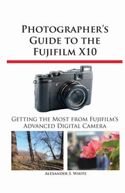 Photographer's Guide to the Fujifilm X10, White Alexander S.