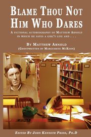 BLAME THOU NOT HIM WHO DARES  A Fictional Autobiography of Matthew Arnold In Which He Saves a Girl's Life and . . ., Press John K