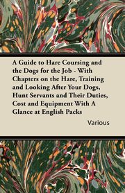 A   Guide to Hare Coursing and the Dogs for the Job - With Chapters on the Hare, Training and Looking After Your Dogs, Hunt Servants and Their Duties,, Various
