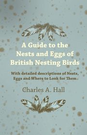 A Guide to the Nests and Eggs of British Nesting Birds - With Detailed Descriptions of Nests, Eggs, and Where to Look for Them, Hall Charles A.