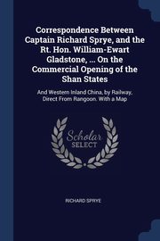 Correspondence Between Captain Richard Sprye, and the Rt. Hon. William-Ewart Gladstone, ... On the Commercial Opening of the Shan States, Sprye Richard