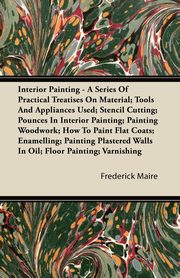 Interior Painting - A Series of Practical Treatises on Material; Tools and Appliances Used; Stencil Cutting; Pounces in Interior Painting; Painting Wo, Maire Frederick