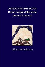 ASTROLOGIA DEI RAGGI. Come i raggi delle stelle creano il mondo, Albano Giacomo