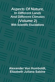 Aspects of nature, in different lands and different climates (Volume 2); With scientific elucidations, von Humboldt Alexander